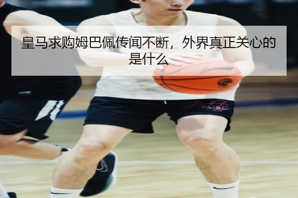 皇马求购姆巴佩传闻不断，外界真正关心的是什么