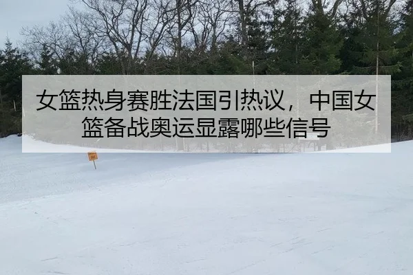 女篮热身赛胜法国引热议，中国女篮备战奥运显露哪些信号
